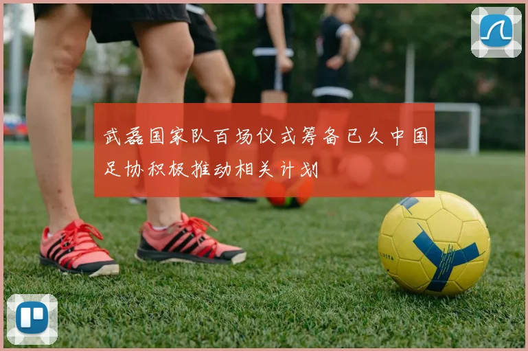 武磊国家队百场仪式筹备已久中国足协积极推动相关计划