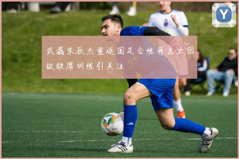 武磊朱辰杰重返国足合练蒋光太因故缺席训练引关注
