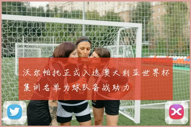 沃尔帕托正式入选澳大利亚世界杯集训名单为球队备战助力