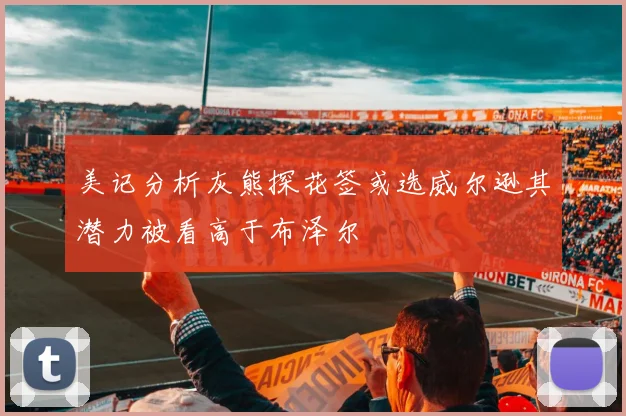 美记分析灰熊探花签或选威尔逊其潜力被看高于布泽尔
