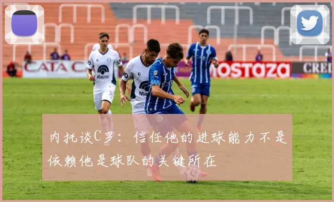 内托谈C罗：信任他的进球能力不是依赖他是球队的关键所在