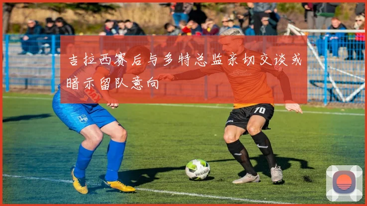 吉拉西赛后与多特总监亲切交谈或暗示留队意向