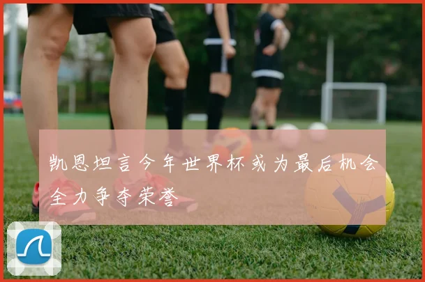 凯恩坦言今年世界杯或为最后机会全力争夺荣誉