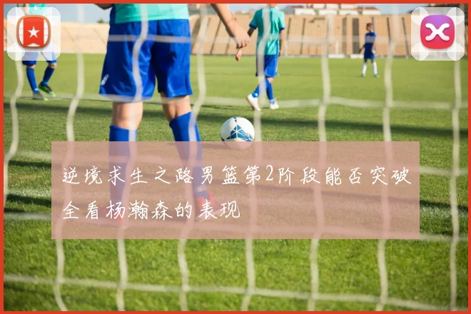 逆境求生之路男篮第2阶段能否突破全看杨瀚森的表现