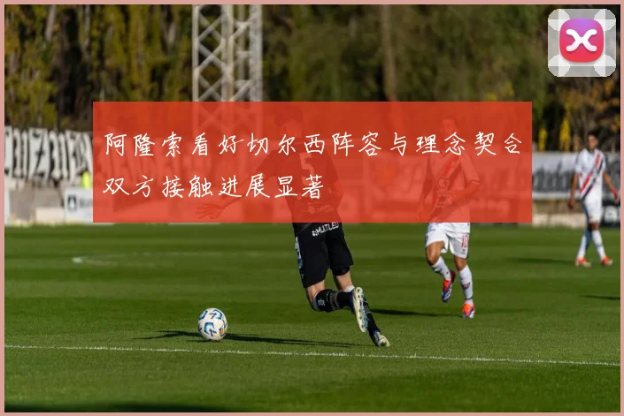 阿隆索看好切尔西阵容与理念契合双方接触进展显著