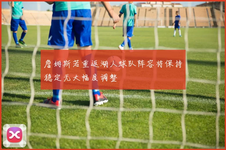 詹姆斯若重返湖人球队阵容将保持稳定无大幅度调整