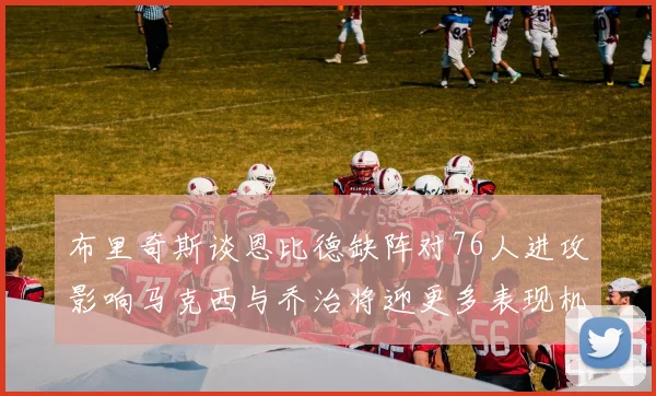 布里奇斯谈恩比德缺阵对76人进攻影响马克西与乔治将迎更多表现机会